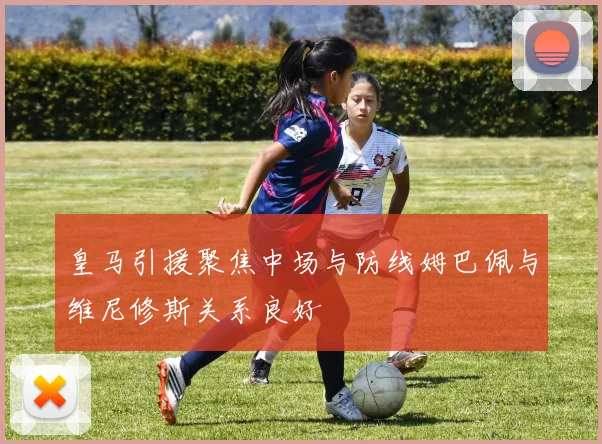 皇马引援聚焦中场与防线姆巴佩与维尼修斯关系良好