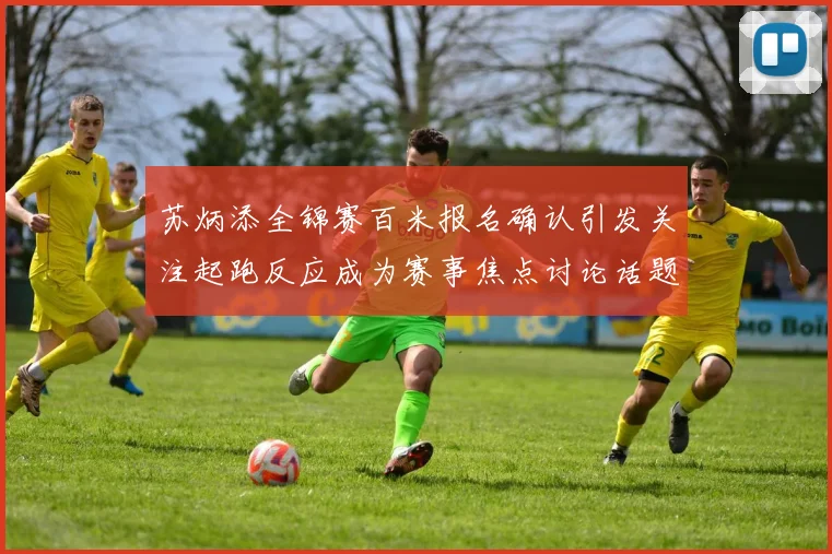 苏炳添全锦赛百米报名确认引发关注起跑反应成为赛事焦点讨论话题